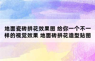 地面瓷砖拼花效果图 给你一个不一样的视觉效果 地面砖拼花造型贴图